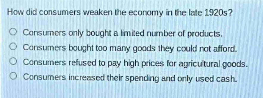 how did consumers weaken the economy in the late 1920s?\nconsumers only bought a limited number of products.\nconsumers bought too many goods they could not afford.\nconsumers refused to pay high prices for agricultural goods.\nconsumers increased their spending and only used cash.