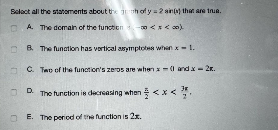 select all the statements about the graph of y = 2 sin(x) that are true.\na. the domain of the function is (-∞ < x < ∞).\nb. the function has vertical asymptotes when x = 1.\nc. two of the functions zeros are when x = 0 and x = 2π.\nd. the function is decreasing when π/2 < x < 3π/2.\ne. the period of the function is 2π.