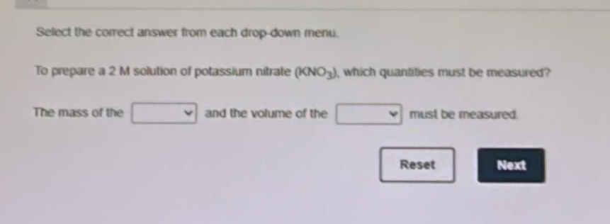 select the correct answer from each drop - down menu. to prepare a 2 m solution of potassium nitrate (kno₃), which quantities must be measured? the mass of the and the volume of the must be measured. reset next