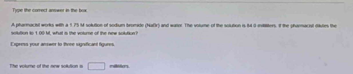 type the correct answer in the box. a pharmacist works with a 1.75 m solution of sodium bromide (nabr) and water. the volume of the solution is 84.0 milliliters. if the pharmacist dilutes the solution to 1.00 m, what is the volume of the new solution? express your answer to three significant figures. the volume of the new solution is milliliters.