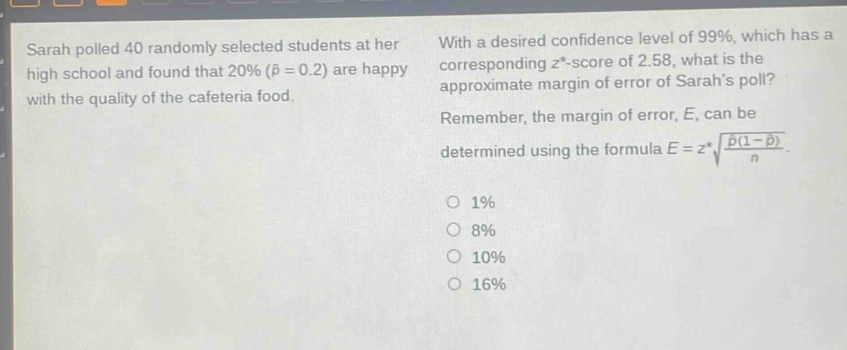 sarah polled 40 randomly selected students at her high school and found that 20% ($hat{p}=0.2$) are happy with the quality of the cafeteria food. with a desired confidence level of 99%, which has a corresponding $z^{*}$ -score of 2.58, what is the approximate margin of error of sarahs poll? remember, the margin of error, $e$, can be determined using the formula $e = z^{*}sqrt{\frac{hat{p}(1 - hat{p})}{n}}$. 1% 8% 10% 16%