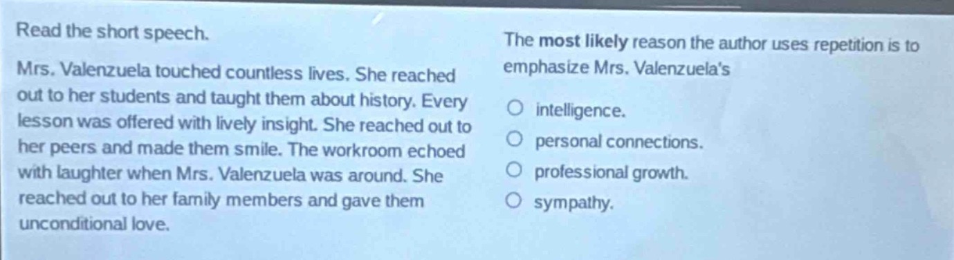 read the short speech. mrs. valenzuela touched countless lives. she reached out to her students and taught them about history. every lesson was offered with lively insight. she reached out to her peers and made them smile. the workroom echoed with laughter when mrs. valenzuela was around. she reached out to her family members and gave them unconditional love. the most likely reason the author uses repetition is to emphasize mrs. valenzuelas\nintelligence.\npersonal connections.\nprofessional growth.\nsympathy.