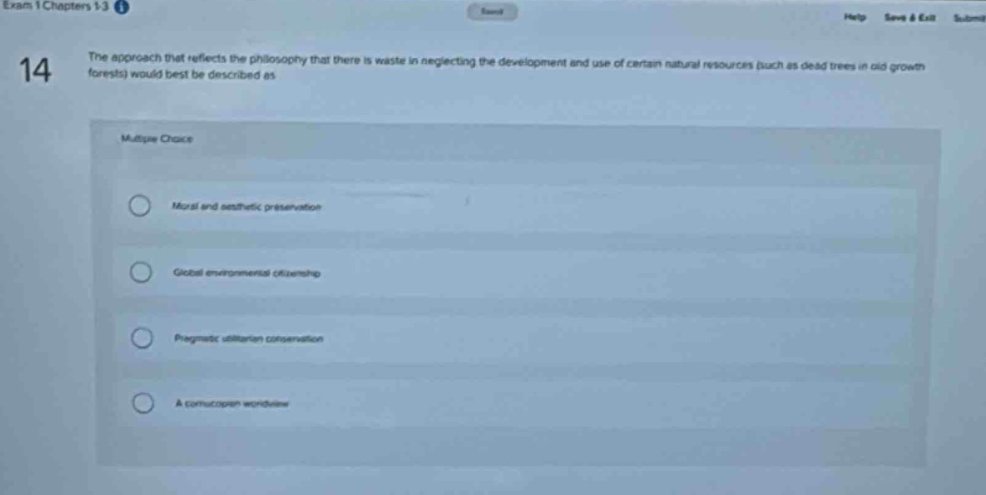 exam 1 chapters 1 - 3\n14\nthe approach that reflects the philosophy that there is waste in neglecting the development and use of certain natural resources (such as dead trees in old - growth forests) would best be described as\nmultiple choice\nmoral and aesthetic preservation\nglobal environmental citizenship\npragmatic utilitarian conservation\na cornucopian worldview