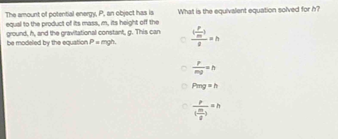 the amount of potential energy, p, an object has is equal to the product of its mass, m, its height off the ground, h, and the gravitational constant, g. this can be modeled by the equation p = mgh. what is the equivalent equation solved for h? (\\(\\frac{\\frac{p}{m}}{g}\\)) = h \\(\\frac{p}{mg}=h\\) pmg = h \\(\\frac{p}{(\\frac{m}{g})}=h\\)