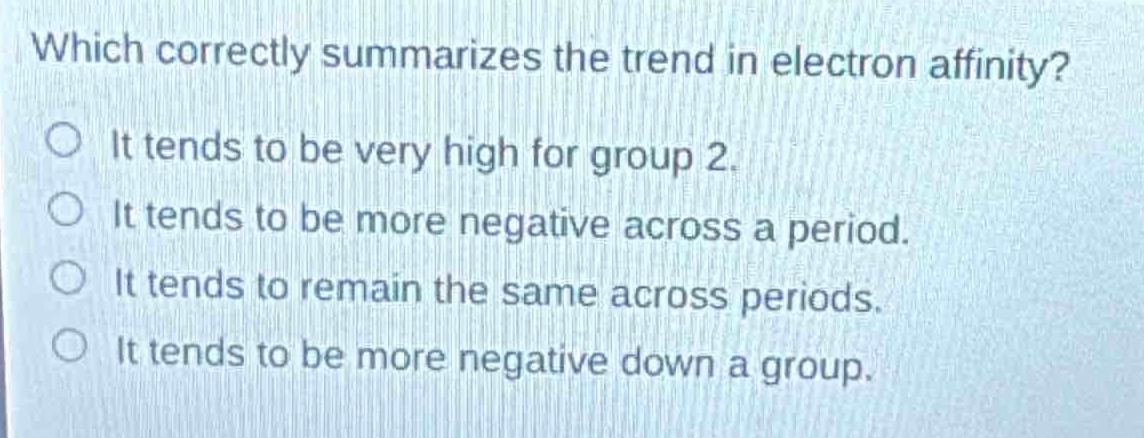 which correctly summarizes the trend in electron affinity?\nit tends to be very high for group 2.\nit tends to be more negative across a period.\nit tends to remain the same across periods.\nit tends to be more negative down a group.
