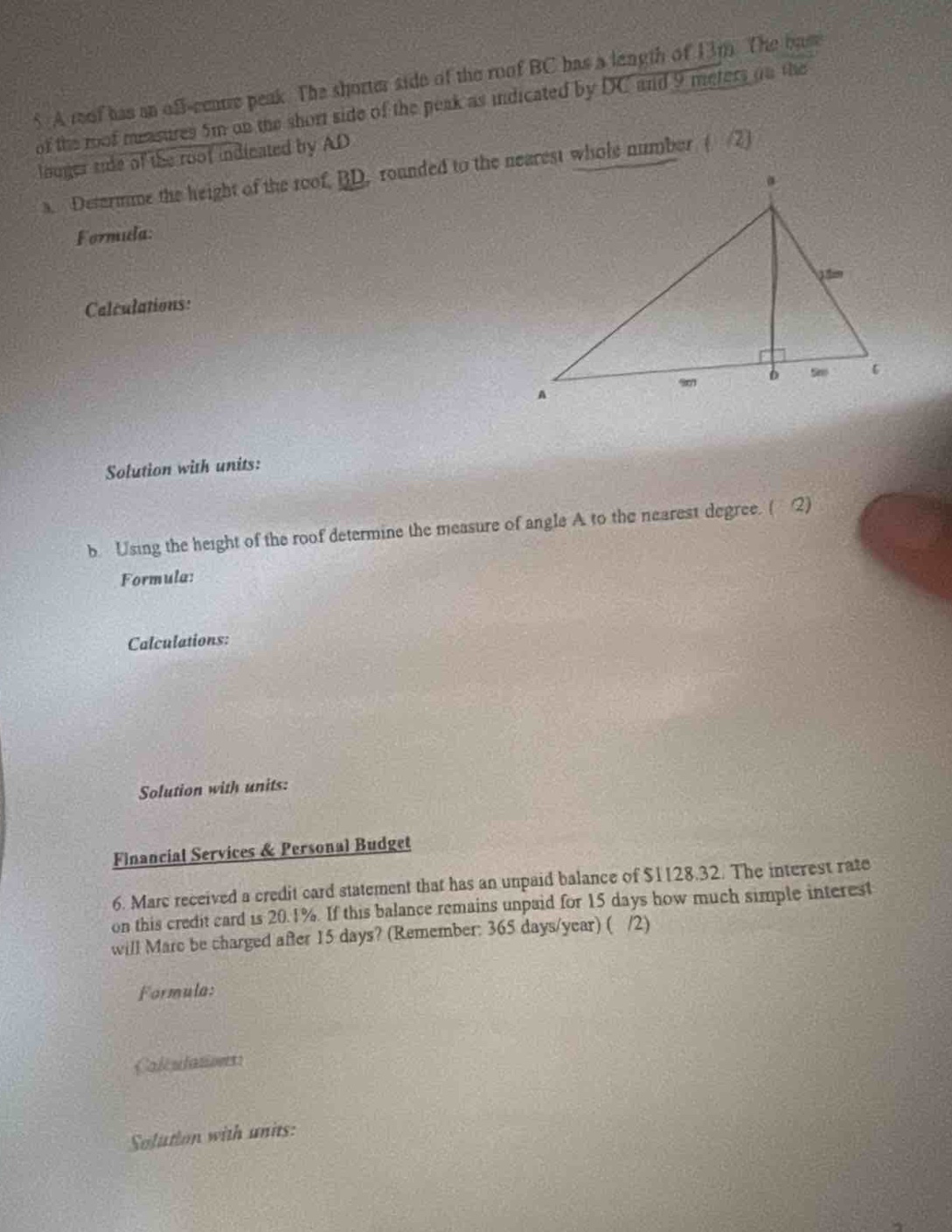 5. a roof has an off - centre peak. the shorter side of the roof bc has a length of 13m. the base of the roof measures 5m on the short side of the peak as indicated by dc and 9 metres on the longer side of the roof indicated by ad.\n a. determine the height of the roof, bd, rounded to the nearest whole number. (1/2)\n formula:\n calculations:\n solution with units:\n b. using the height of the roof determine the measure of angle a to the nearest degree. (2)\n formula:\n calculations:\n solution with units:\n financial services & personal budget\n 6. marc received a credit card statement that has an unpaid balance of $1128.32. the interest rate on this credit card is 20.1%. if this balance remains unpaid for 15 days how much simple interest will marc be charged after 15 days? (remember: 365 days/year) (1/2)\n formula:\n calculations:\n solution with units: