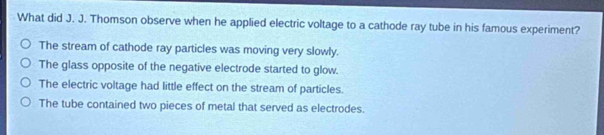 what did j. j. thomson observe when he applied electric voltage to a cathode ray tube in his famous experiment?\nthe stream of cathode ray particles was moving very slowly.\nthe glass opposite of the negative electrode started to glow.\nthe electric voltage had little effect on the stream of particles.\nthe tube contained two pieces of metal that served as electrodes.