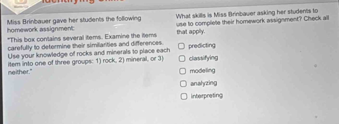 miss brinbauer gave her students the following homework assignment: \this box contains several items. examine the items carefully to determine their similarities and differences. use your knowledge of rocks and minerals to place each item into one of three groups: 1) rock, 2) mineral, or 3) neither.\ what skills is miss brinbauer asking her students to use to complete their homework assignment? check all that apply. predicting classifying modeling analyzing interpreting