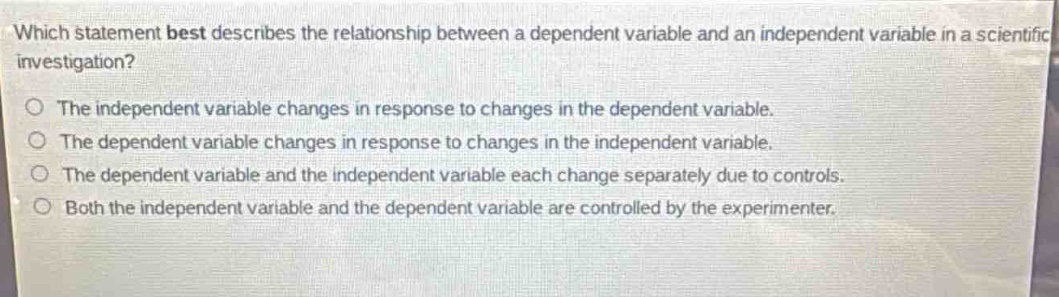 which statement best describes the relationship between a dependent variable and an independent variable in a scientific investigation?\nthe independent variable changes in response to changes in the dependent variable.\nthe dependent variable changes in response to changes in the independent variable.\nthe dependent variable and the independent variable each change separately due to controls.\nboth the independent variable and the dependent variable are controlled by the experimenter.