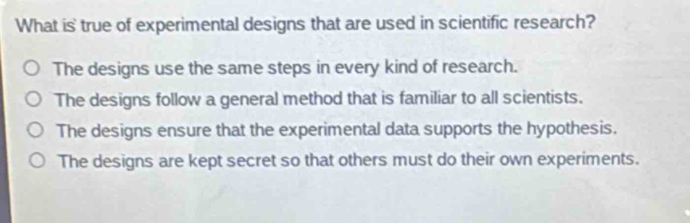 what is true of experimental designs that are used in scientific research?\nthe designs use the same steps in every kind of research.\nthe designs follow a general method that is familiar to all scientists.\nthe designs ensure that the experimental data supports the hypothesis.\nthe designs are kept secret so that others must do their own experiments.