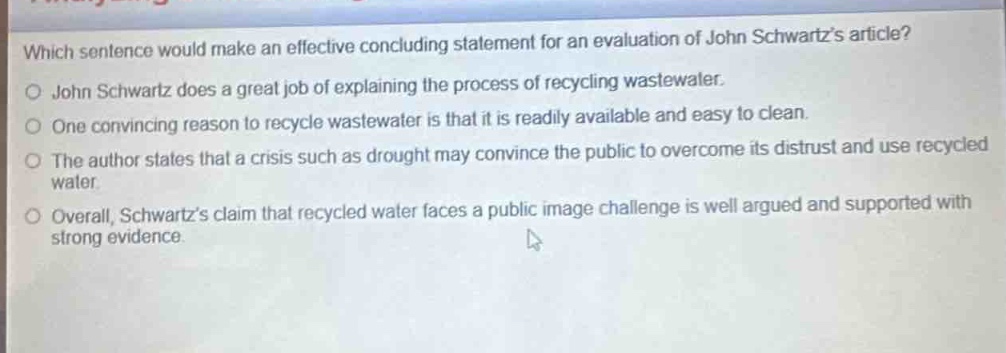 which sentence would make an effective concluding statement for an evaluation of john schwartzs article?\no john schwartz does a great job of explaining the process of recycling wastewater.\no one convincing reason to recycle wastewater is that it is readily available and easy to clean.\no the author states that a crisis such as drought may convince the public to overcome its distrust and use recycled water.\no overall, schwartzs claim that recycled water faces a public image challenge is well argued and supported with strong evidence.