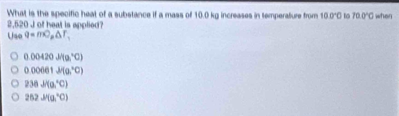 what is the specific heat of a substance if a mass of 10.0 kg increases in temperature from 10.0°c to 70.0°c when 2,520 j of heat is applied? use $q = mc_pdelta t$.\n0.00420 j/(g·°c)\n0.00661 j/(g·°c)\n238 j/(g·°c)\n252 j/(g·°c)