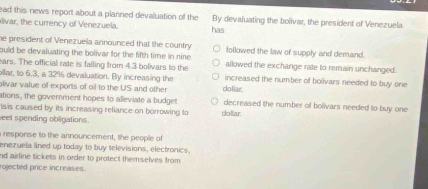 read this news report about a planned devaluation of the bolivar, the currency of venezuela. the president of venezuela announced that the country would be devaluating the bolivar for the fifth time in nine years. the official rate is falling from 4.3 bolivars to the dollar, to 6.3, a 32% devaluation. by increasing the bolivar value of exports of oil to the us and other nations, the government hopes to alleviate a budget crisis caused by its increasing reliance on borrowing to meet spending obligations. in response to the announcement, the people of venezuela lined up today to buy televisions, electronics, and airline tickets in order to protect themselves from projected price increases. by devaluating the bolivar, the president of venezuela has\n○ followed the law of supply and demand.\n○ allowed the exchange rate to remain unchanged.\n○ increased the number of bolivars needed to buy one dollar.\n○ decreased the number of bolivars needed to buy one dollar.