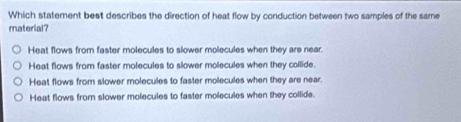 which statement best describes the direction of heat flow by conduction between two samples of the same material?\nheat flows from faster molecules to slower molecules when they are near.\nheat flows from faster molecules to slower molecules when they collide.\nheat flows from slower molecules to faster molecules when they are near.\nheat flows from slower molecules to faster molecules when they collide.