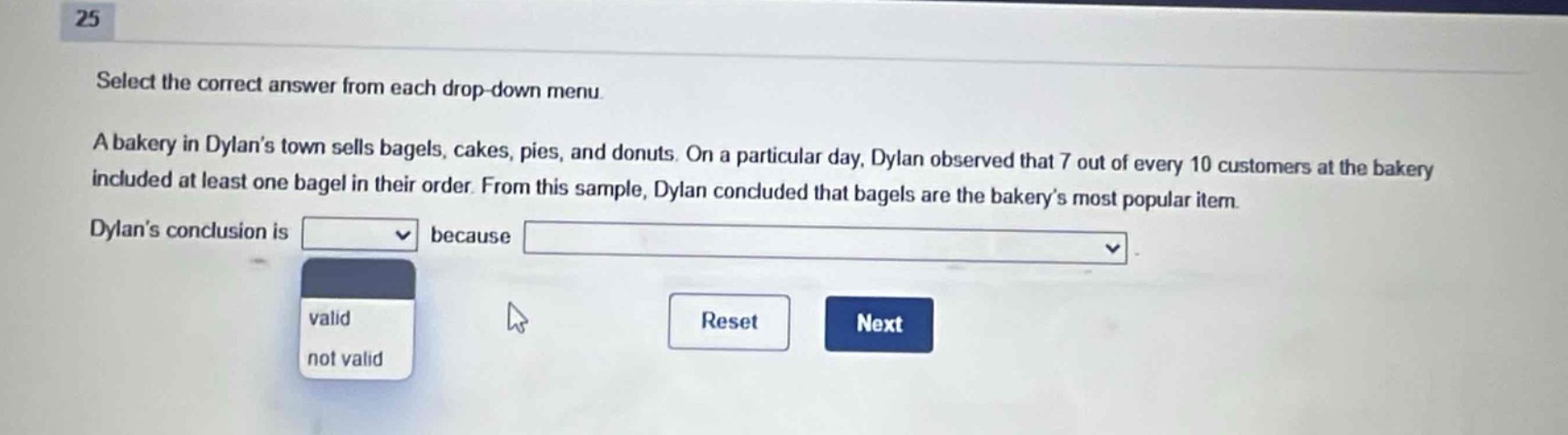25 select the correct answer from each drop - down menu. a bakery in dylans town sells bagels, cakes, pies, and donuts. on a particular day, dylan observed that 7 out of every 10 customers at the bakery included at least one bagel in their order. from this sample, dylan concluded that bagels are the bakerys most popular item. dylans conclusion is dropdown because dropdown. valid not valid reset next
