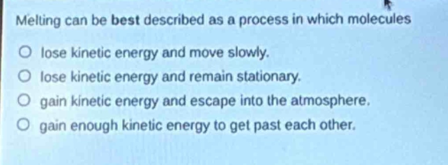 melting can be best described as a process in which molecules\no lose kinetic energy and move slowly.\no lose kinetic energy and remain stationary.\no gain kinetic energy and escape into the atmosphere.\no gain enough kinetic energy to get past each other.