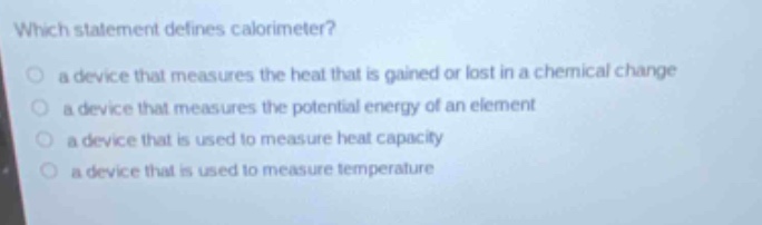 which statement defines calorimeter?\n a device that measures the heat that is gained or lost in a chemical change\n a device that measures the potential energy of an element\n a device that is used to measure heat capacity\n a device that is used to measure temperature