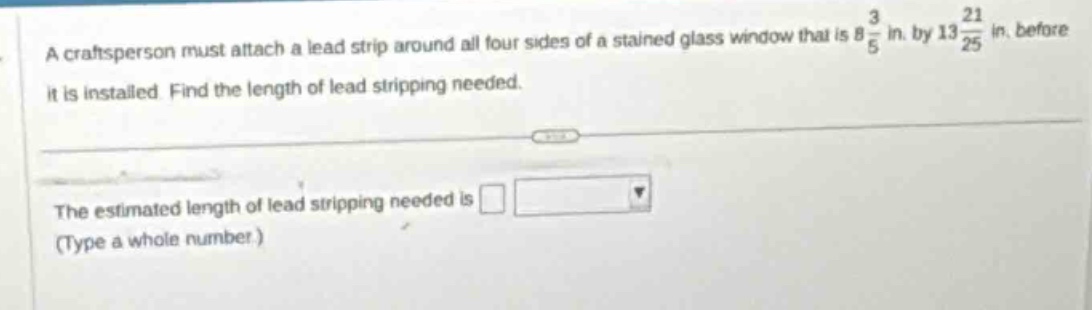 a craftsperson must attach a lead strip around all four sides of a stained glass window that is $8\frac{3}{5}$ in. by $13\frac{21}{25}$ in. before it is installed. find the length of lead stripping needed.\nthe estimated length of lead stripping needed is \n(type a whole number.)