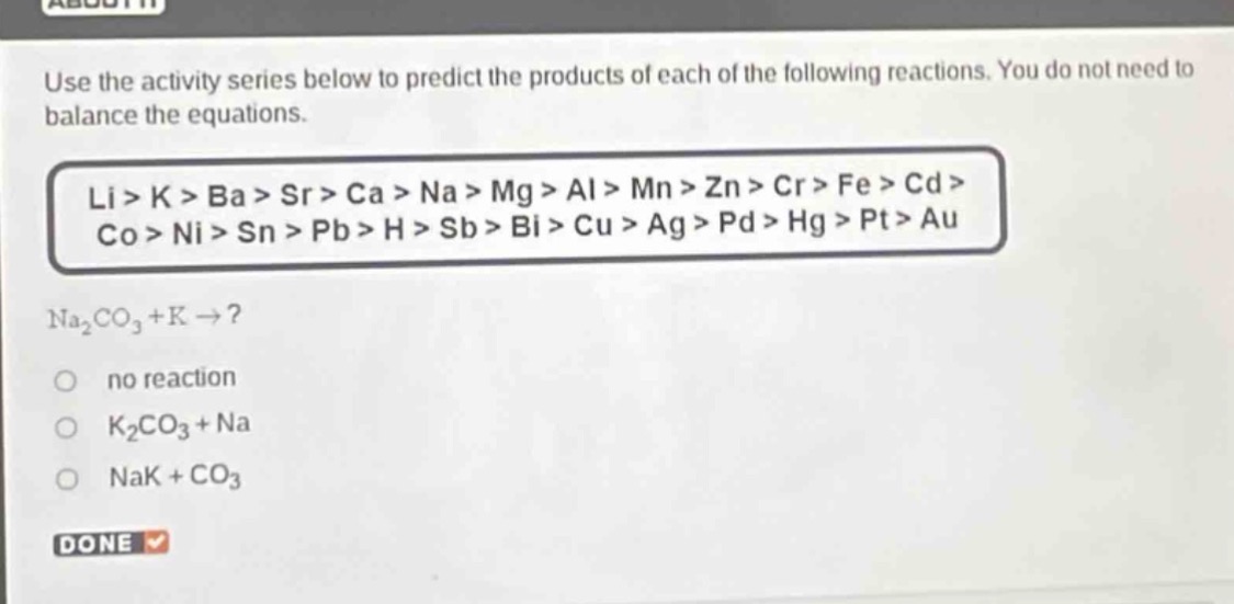 use the activity series below to predict the products of each of the following reactions. you do not need to balance the equations.\nli > k > ba > sr > ca > na > mg > al > mn > zn > cr > fe > cd > co > ni > sn > pb > h > sb > bi > cu > ag > pd > hg > pt > au\nna₂co₃ + k →?\nno reaction\nk₂co₃ + na\nnak + co₃