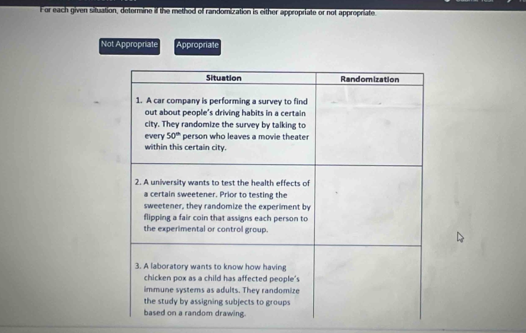 for each given situation, determine if the method of randomization is either appropriate or not appropriate.\nnot appropriate appropriate\nsituation randomization\n1. a car company is performing a survey to find out about people’s driving habits in a certain city. they randomize the survey by talking to every 50th person who leaves a movie theater within this certain city.\n2. a university wants to test the health effects of a certain sweetener. prior to testing the sweetener, they randomize the experiment by flipping a fair coin that assigns each person to the experimental or control group.\n3. a laboratory wants to know how having chicken pox as a child has affected people’s immune systems as adults. they randomize the study by assigning subjects to groups based on a random drawing.