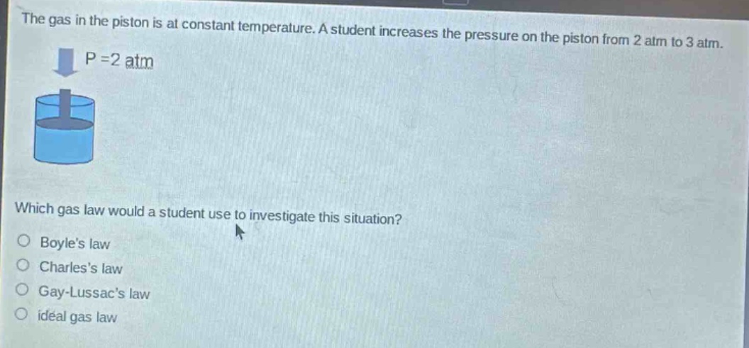 the gas in the piston is at constant temperature. a student increases the pressure on the piston from 2 atm to 3 atm. which gas law would a student use to investigate this situation?\no boyles law\no charless law\no gay - lussacs law\no ideal gas law