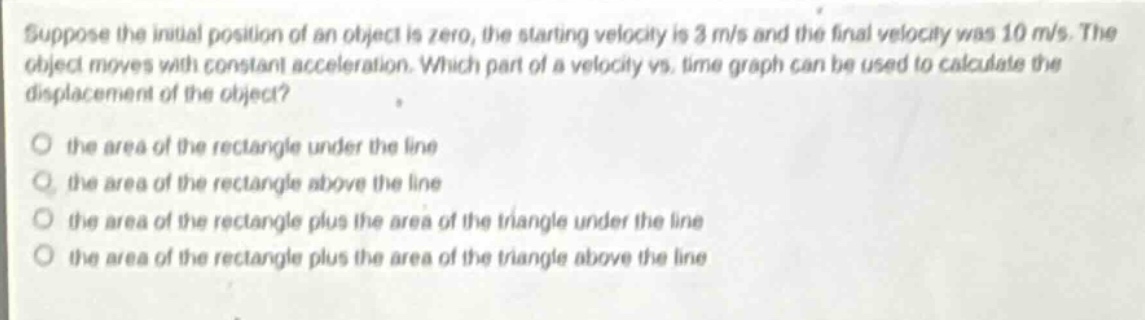 suppose the initial position of an object is zero, the starting velocity is 3 m/s and the final velocity was 10 m/s. the object moves with constant acceleration. which part of a velocity - vs. time graph can be used to calculate the displacement of the object?\no the area of the rectangle under the line\no the area of the rectangle above the line\no the area of the rectangle plus the area of the triangle under the line\no the area of the rectangle plus the area of the triangle above the line