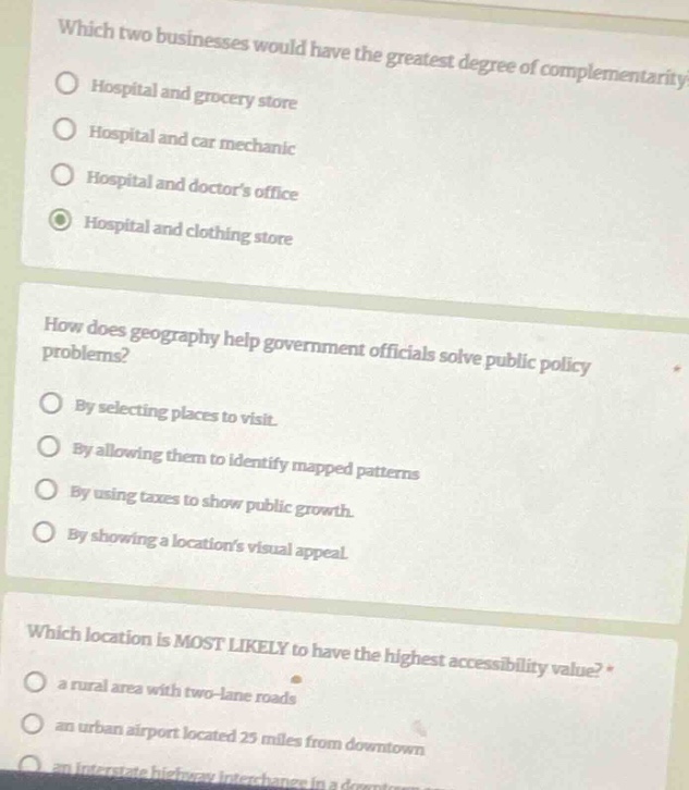which two businesses would have the greatest degree of complementarity?\nhospital and grocery store\nhospital and car mechanic\nhospital and doctors office\nhospital and clothing store\nhow does geography help government officials solve public policy problems?\nby selecting places to visit.\nby allowing them to identify mapped patterns\nby using taxes to show public growth.\nby showing a locations visual appeal.\nwhich location is most likely to have the highest accessibility value?\n a rural area with two - lane roads\n an urban airport located 25 miles from downtown\n an interstate highway interchange in a downtown