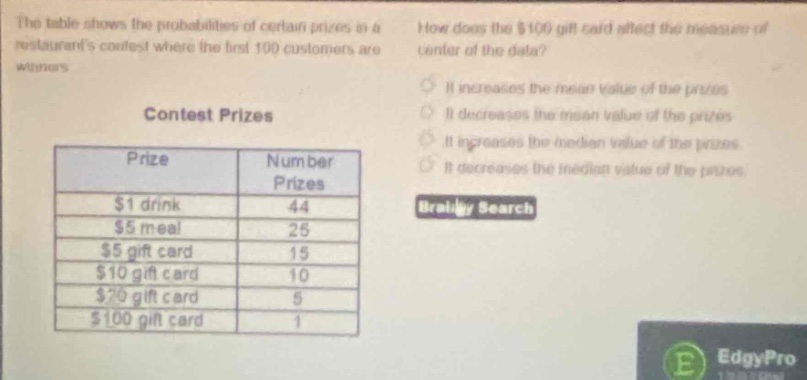 the table shows the probabilities of certain prizes in a restaurants contest where the first 100 customers are winners. how does the $100 gift card affect the measure of center of the data? contest prizes prize number prizes $1 drink 44 $5 meal 25 $5 gift card 15 $10 gift card 10 $20 gift card 5 $100 gift card 1 it increases the mean value of the prizes it decreases the mean value of the prizes it increases the median value of the prizes it decreases the median value of the prizes