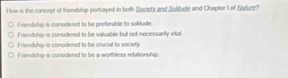 how is the concept of friendship portrayed in both society and solitude and chapter i of nature?\nfriendship is considered to be preferable to solitude.\nfriendship is considered to be valuable but not necessarily vital.\nfriendship is considered to be crucial to society.\nfriendship is considered to be a worthless relationship