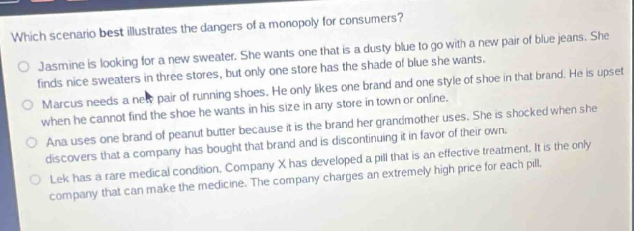 which scenario best illustrates the dangers of a monopoly for consumers?\njasmine is looking for a new sweater. she wants one that is a dusty blue to go with a new pair of blue jeans. she finds nice sweaters in three stores, but only one store has the shade of blue she wants.\nmarcus needs a new pair of running shoes. he only likes one brand and one style of shoe in that brand. he is upset when he cannot find the shoe he wants in his size in any store in town or online.\nana uses one brand of peanut butter because it is the brand her grandmother uses. she is shocked when she discovers that a company has bought that brand and is discontinuing it in favor of their own.\nlek has a rare medical condition. company x has developed a pill that is an effective treatment. it is the only company that can make the medicine. the company charges an extremely high price for each pill.