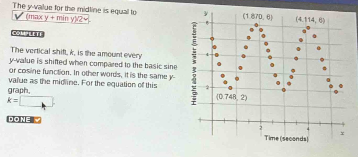 the y - value for the midline is equal to (max y + min y)/2. complete the vertical shift, k, is the amount every y - value is shifted when compared to the basic sine or cosine function. in other words, it is the same y - value as the midline. for the equation of this graph, k =