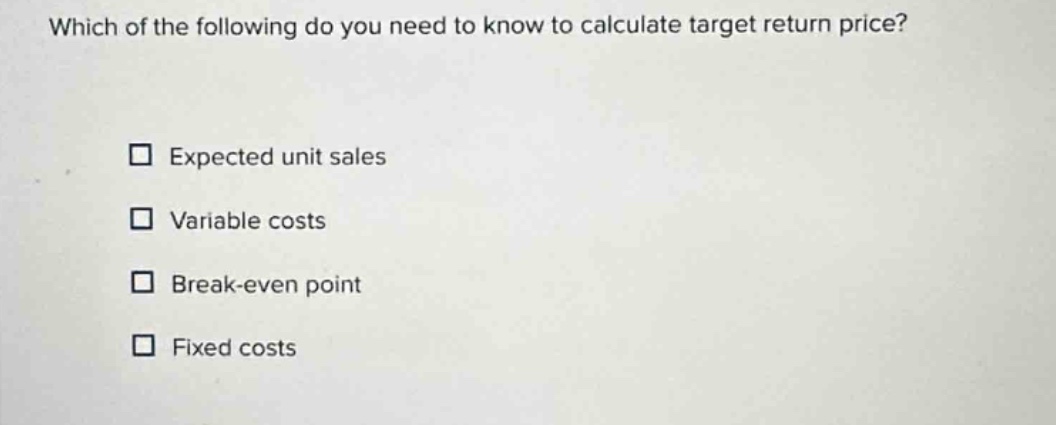 which of the following do you need to know to calculate target return price?\n□ expected unit sales\n□ variable costs\n□ break - even point\n□ fixed costs