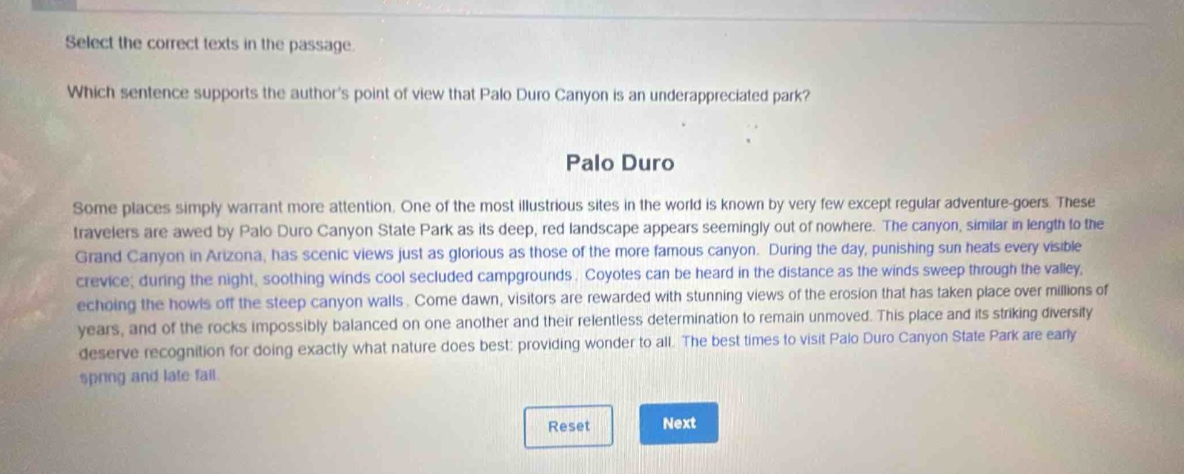 select the correct texts in the passage.\nwhich sentence supports the authors point of view that palo duro canyon is an underappreciated park?\npalo duro\nsome places simply warrant more attention. one of the most illustrious sites in the world is known by very few except regular adventure - goers. these travelers are awed by palo duro canyon state park as its deep, red landscape appears seemingly out of nowhere. the canyon, similar in length to the grand canyon in arizona, has scenic views just as glorious as those of the more famous canyon. during the day, punishing sun heats every visible crevice; during the night, soothing winds cool secluded campgrounds. coyotes can be heard in the distance as the winds sweep through the valley, echoing the howls off the steep canyon walls. come dawn, visitors are rewarded with stunning views of the erosion that has taken place over millions of years, and of the rocks impossibly balanced on one another and their relentless determination to remain unmoved. this place and its striking diversity deserve recognition for doing exactly what nature does best: providing wonder to all. the best times to visit palo duro canyon state park are early spring and late fall