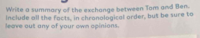 write a summary of the exchange between tom and ben. include all the facts, in chronological order, but be sure to leave out any of your own opinions.
