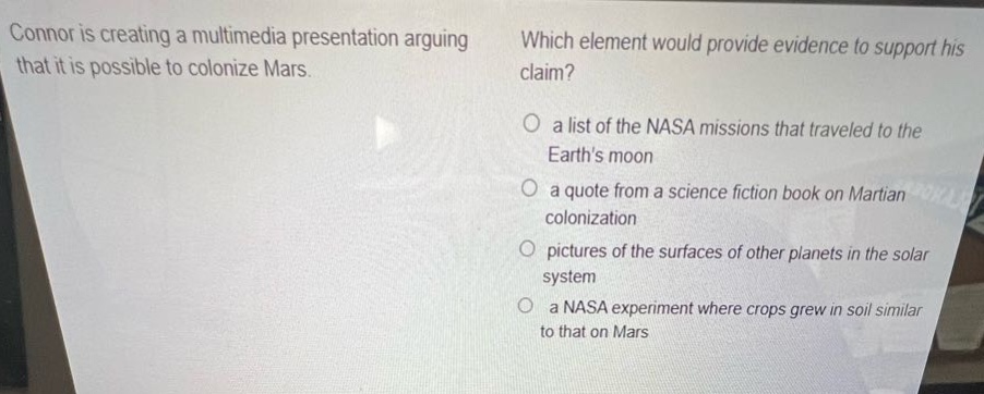 connor is creating a multimedia presentation arguing that it is possible to colonize mars. which element would provide evidence to support his claim? a list of the nasa missions that traveled to the earths moon a quote from a science fiction book on martian colonization pictures of the surfaces of other planets in the solar system a nasa experiment where crops grew in soil similar to that on mars