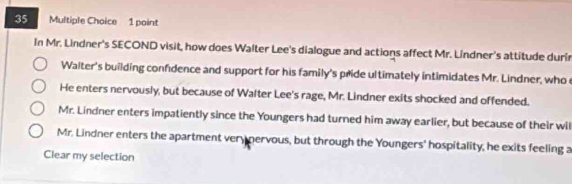 35 multiple choice 1 point in mr. lindners second visit, how does walter lees dialogue and actions affect mr. lindners attitude durin walters building confidence and support for his familys pride ultimately intimidates mr. lindner, who e he enters nervously, but because of walter lees rage, mr. lindner exits shocked and offended. mr. lindner enters impatiently since the youngers had turned him away earlier, but because of their will mr. lindner enters the apartment very nervous, but through the youngers hospitality, he exits feeling a clear my selection