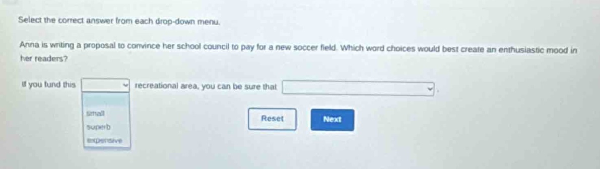select the correct answer from each drop - down menu. anna is writing a proposal to convince her school council to pay for a new soccer field. which word choices would best create an enthusiastic mood in her readers? if you fund this recreational area, you can be sure that