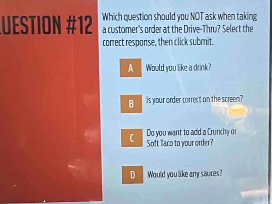 question #12 which question should you not ask when taking a customers order at the drive - thru? select the correct response, then click submit. a would you like a drink? b is your order correct on the screen? c do you want to add a crunchy or soft taco to your order? d would you like any sauces?