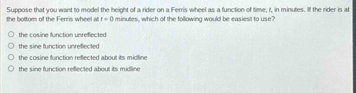suppose that you want to model the height of a rider on a ferris wheel as a function of time, t, in minutes. if the rider is at the bottom of the ferris wheel at t = 0 minutes, which of the following would be easiest to use?\no the cosine function unreflected\no the sine function unreflected\no the cosine function reflected about its mid - line\no the sine function reflected about its mid - line