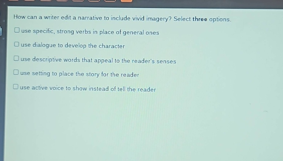 how can a writer edit a narrative to include vivid imagery? select three options.\n□ use specific, strong verbs in place of general ones\n□ use dialogue to develop the character\n□ use descriptive words that appeal to the reader’s senses\n□ use setting to place the story for the reader\n□ use active voice to show instead of tell the reader