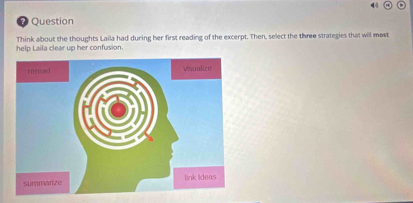 question\nthink about the thoughts laila had during her first reading of the excerpt. then, select the three strategies that will most help laila clear up her confusion.\nreread\nvisualize\nsummarize\nlink ideas