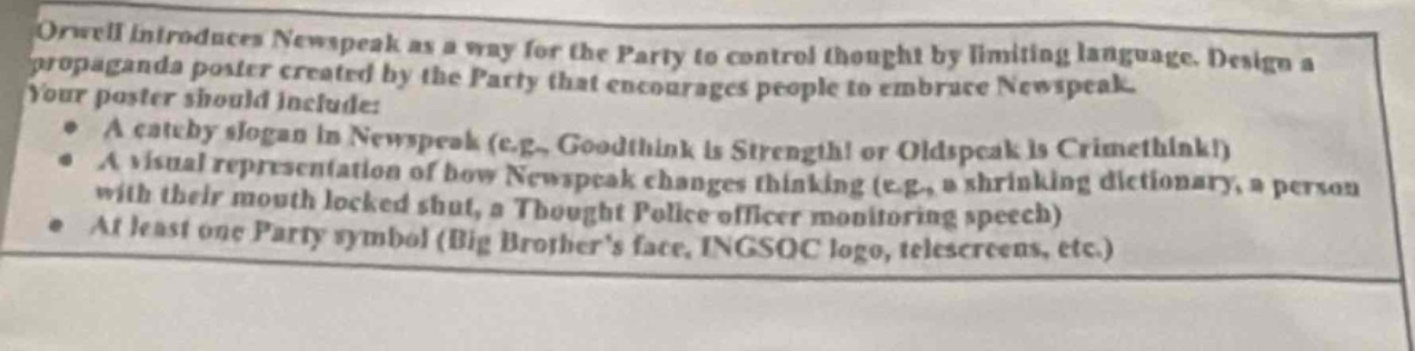 orwell introduces newspeak as a way for the party to control thought by limiting language. design a propaganda poster created by the party that encourages people to embrace newspeak. your poster should include:\n- a catchy slogan in newspeak (e.g., goodthink is strength! or oldspeak is crimethink!)\n- a visual representation of how newspeak changes thinking (e.g., a shrinking dictionary, a person with their mouth locked shut, a thought police officer monitoring speech)\n- at least one party symbol (big brothers face, ingsoc logo, telescreens, etc.)