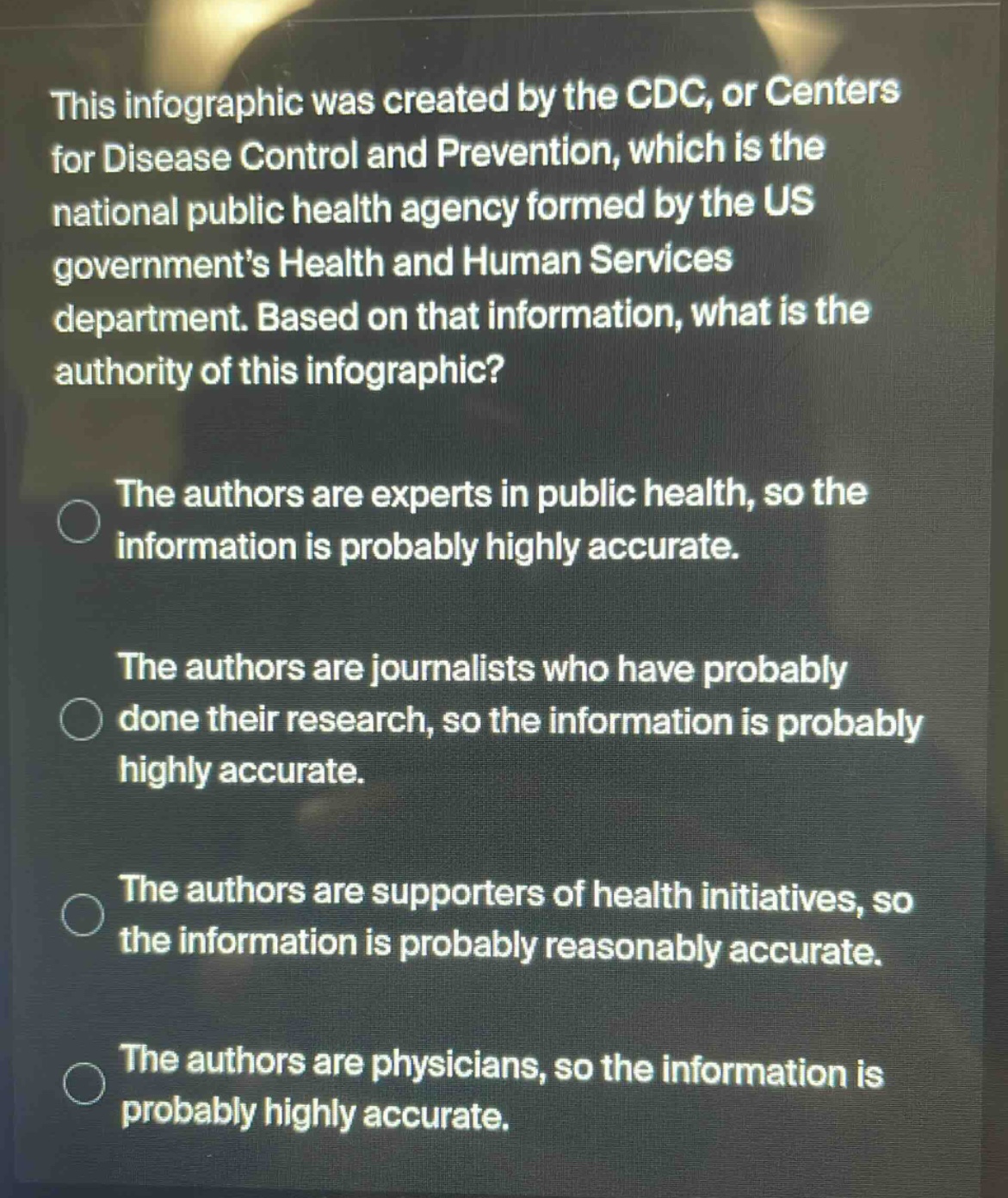 this infographic was created by the cdc, or centers for disease control and prevention, which is the national public health agency formed by the us government’s health and human services department. based on that information, what is the authority of this infographic? the authors are experts in public health, so the information is probably highly accurate. the authors are journalists who have probably done their research, so the information is probably highly accurate. the authors are supporters of health initiatives, so the information is probably reasonably accurate. the authors are physicians, so the information is probably highly accurate.