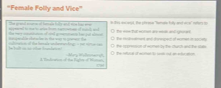 “female folly and vice”\nthe grand source of female folly and vice has ever appeared to me to arise from narrowness of mind; and the very constitution of civil governments has put almost insuperable obstacles in the way to prevent the cultivation of the female understanding; - yet virtue can be built on no other foundation.\n- mary wollstonecraft,\na vindication of the rights of woman,\n1792\nin this excerpt, the phrase “female folly and vice” refers to\no the view that women are weak and ignorant.\no the mistreatment and disrespect of women in society.\no the oppression of women by the church and the state.\no the refusal of women to seek out an education.