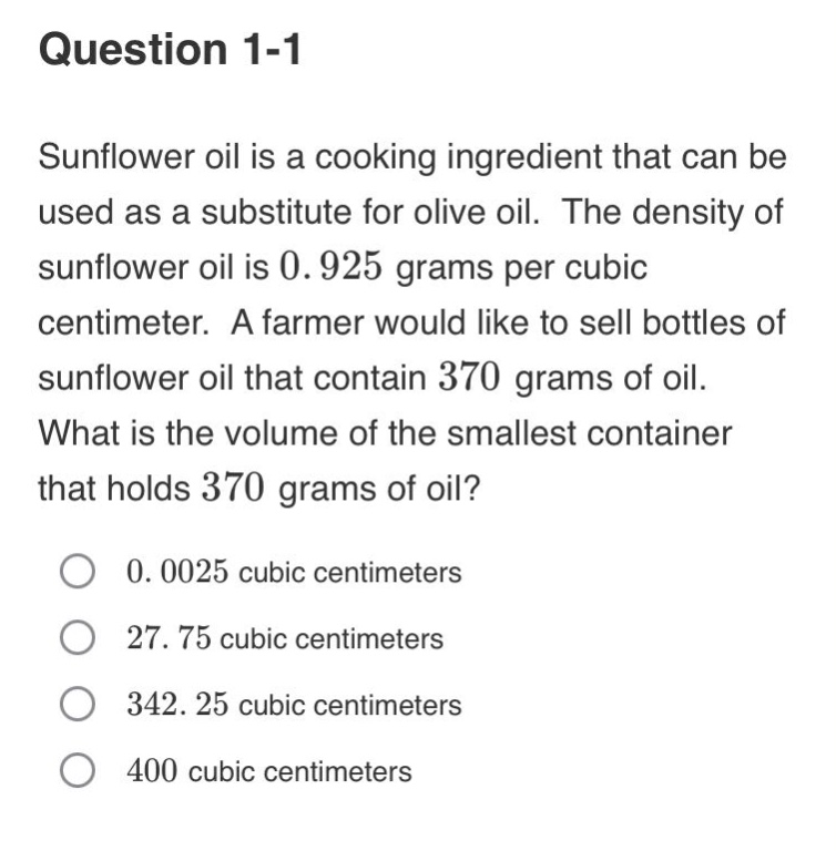 question 1-1\nsunflower oil is a cooking ingredient that can be used as a substitute for olive oil. the density of sunflower oil is 0.925 grams per cubic centimeter. a farmer would like to sell bottles of sunflower oil that contain 370 grams of oil. what is the volume of the smallest container that holds 370 grams of oil?\n0.0025 cubic centimeters\n27.75 cubic centimeters\n342.25 cubic centimeters\n400 cubic centimeters