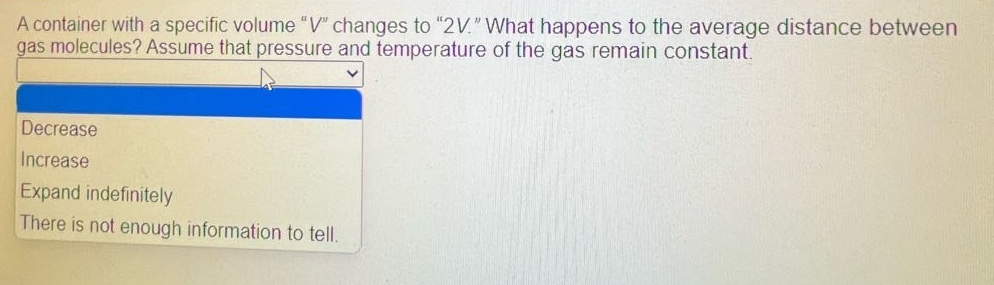 a container with a specific volume “v” changes to “2v.” what happens to the average distance between gas molecules? assume that pressure and temperature of the gas remain constant.\ndecrease\nincrease\nexpand indefinitely\nthere is not enough information to tell.