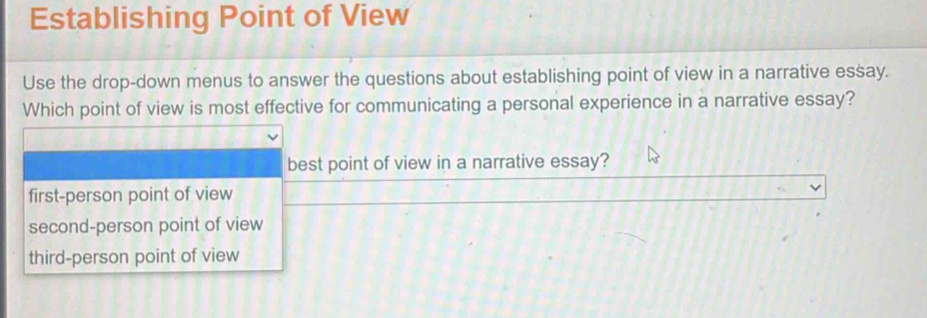 establishing point of view\nuse the drop - down menus to answer the questions about establishing point of view in a narrative essay. which point of view is most effective for communicating a personal experience in a narrative essay?\nfirst - person point of view\nsecond - person point of view\nthird - person point of view