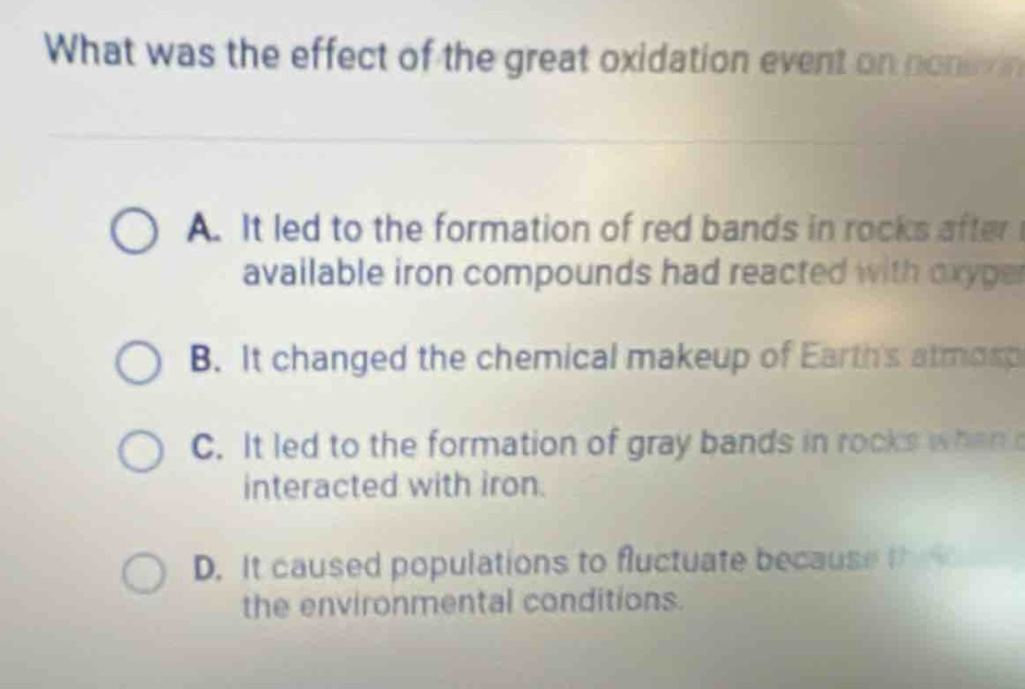 what was the effect of the great oxidation event on non - \na. it led to the formation of red bands in rocks after available iron compounds had reacted with oxygen\nb. it changed the chemical makeup of earths atmosphere\nc. it led to the formation of gray bands in rocks when interacted with iron.\nd. it caused populations to fluctuate because it changed the environmental conditions