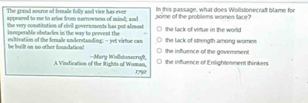 the grand source of female folly and vice has ever appeared to me to arise from narrowness of mind; and the very constitution of civil governments has put almost insuperable obstacles in the way to prevent the cultivation of the female understanding: - yet virtue can be built on no other foundation! -mary wollstonecraft, a vindication of the rights of woman, 1792. in this passage, what does wollstonecraft blame for some of the problems women face? the lack of virtue in the world the lack of strength among women the influence of the government the influence of enlightenment thinkers