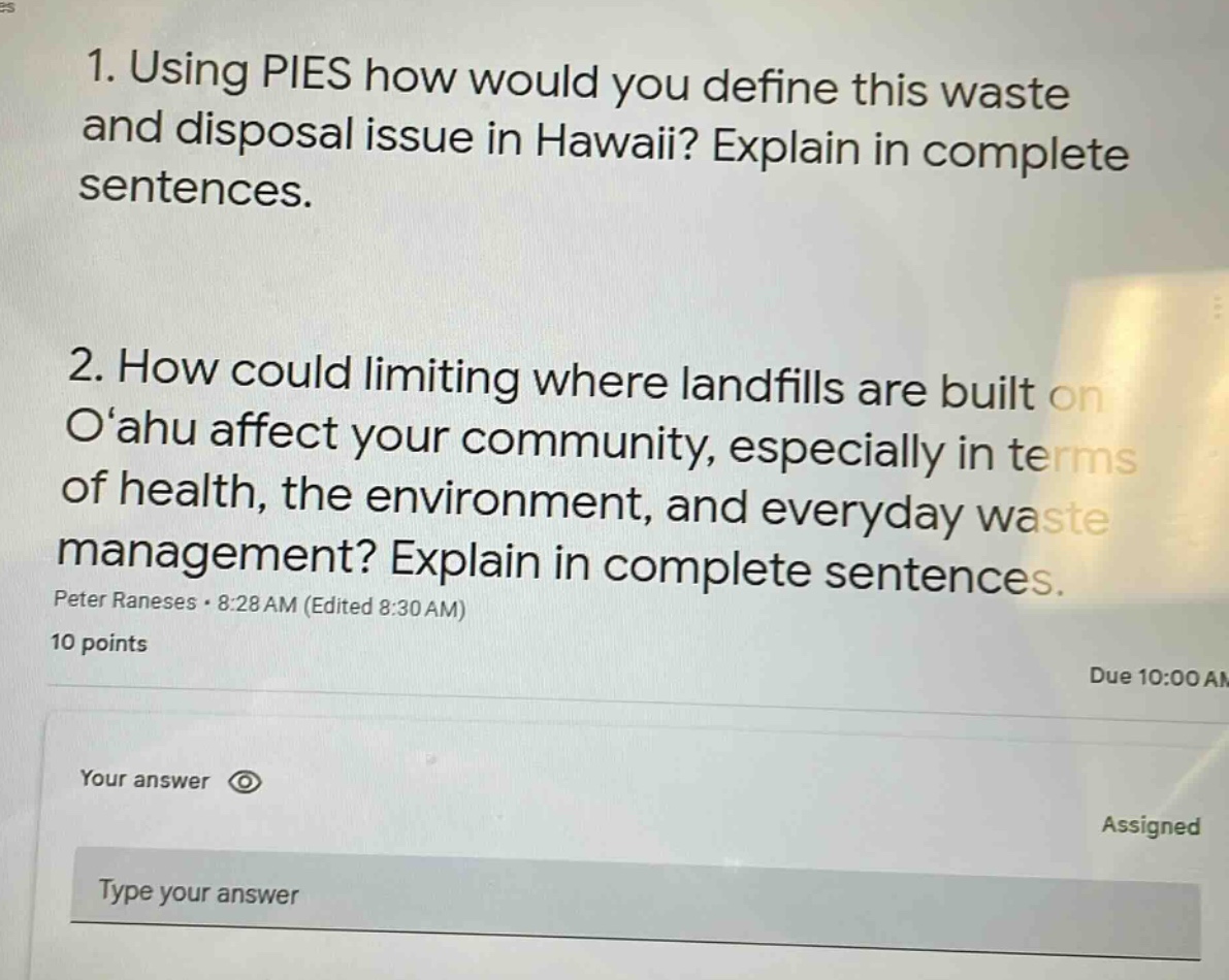 1. using pies how would you define this waste and disposal issue in hawaii? explain in complete sentences.\n2. how could limiting where landfills are built on o‘ahu affect your community, especially in terms of health, the environment, and everyday waste management? explain in complete sentences.\npeter raneses · 8:28 am (edited 8:30 am)\n10 points\nyour answer\ntype your answer